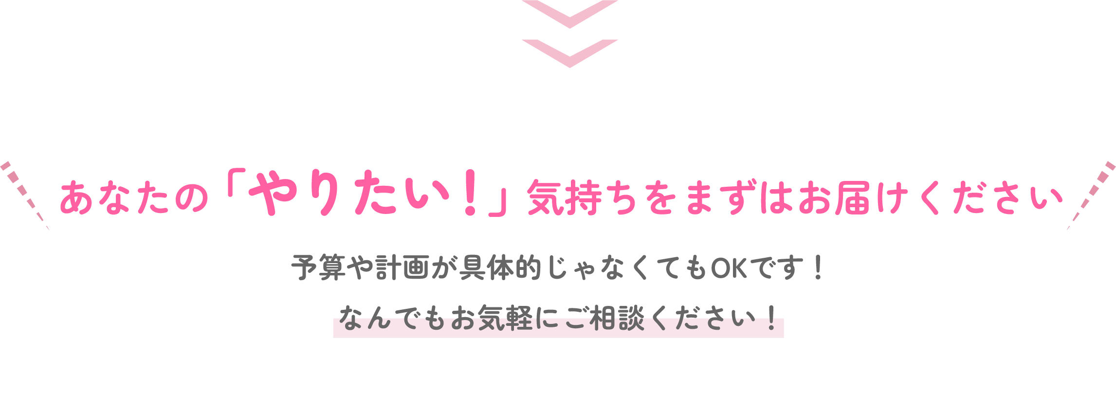 あなたの「やりたい」気持ちをまずはお届けください！予算や計画が具体的じゃなくてもOKです！なんでもお気軽にご相談ください！