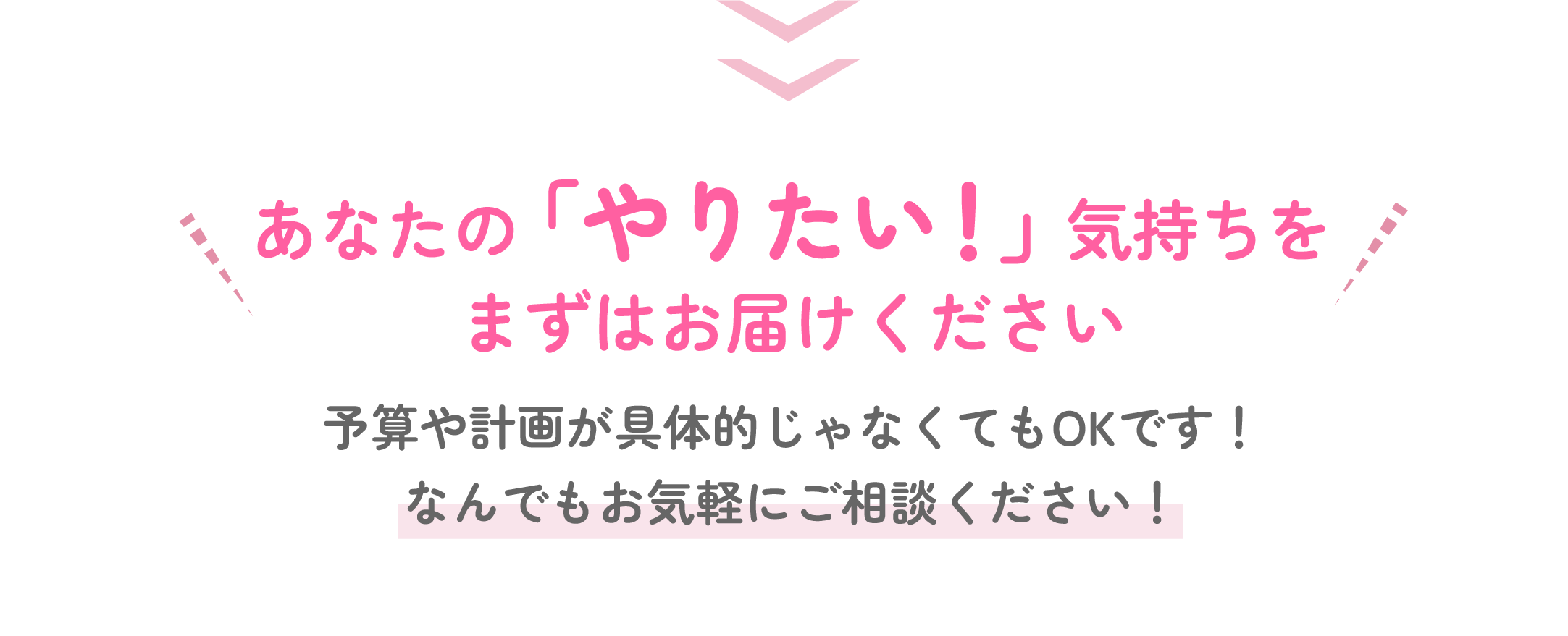 あなたの「やりたい」気持ちをまずはお届けください！予算や計画が具体的じゃなくてもOKです！なんでもお気軽にご相談ください！